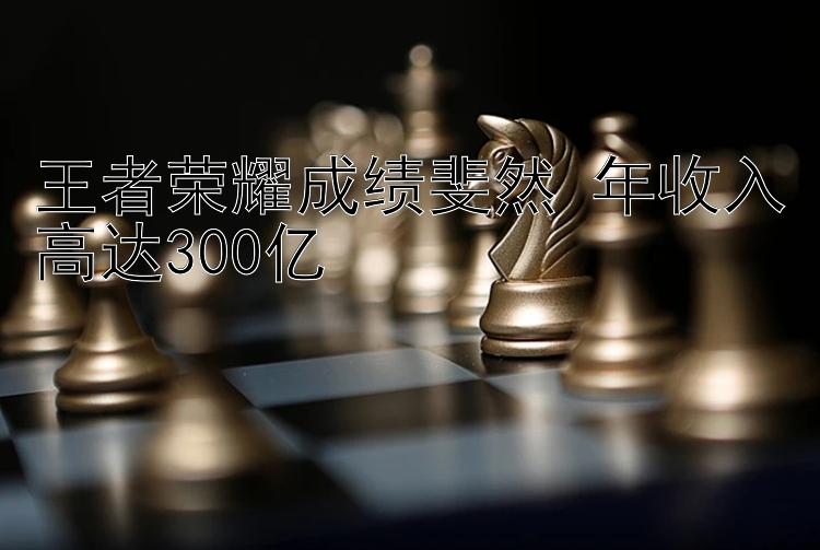 王者荣耀成绩斐然 年收入高达300亿 